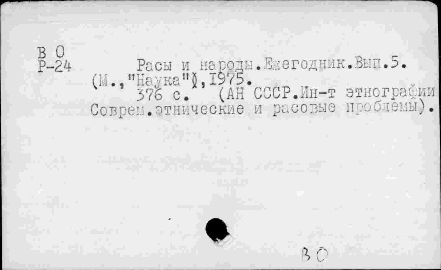 ﻿в о
Р-24
Расы и народы (И.,“Наука”1975.
376 с. (АН
Совреи.этнические
.Ежегодник.Вып.5.
СССР.Ин-т этнографии и расовые проблемы).